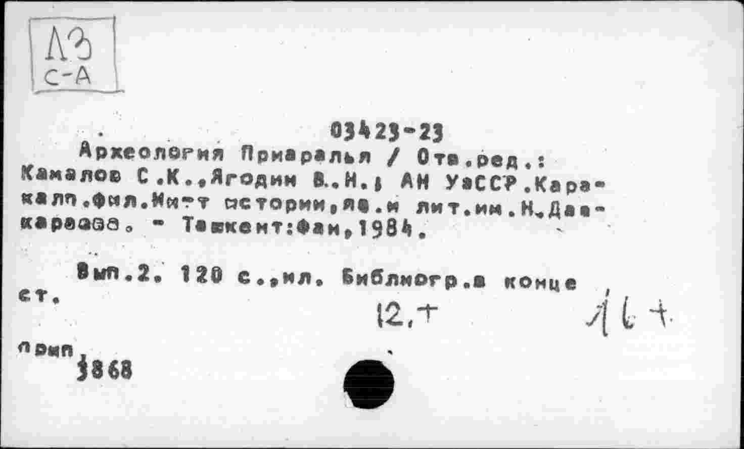 ﻿Л2)
C'A
03*25-23
Археология Приаралья / Отв.ред.: Камалов С .К.„Ягодин 8..H.J АН УаССТ.Каракалл .фмл.Ии-т «стории,я«.м лит.им.Н„Даа-карваэа, - Таскент:Фан„198Д,
Омл.2. 120 с.*ил„ Библмогр.а
конце
$868